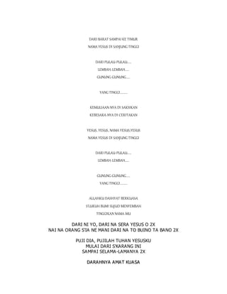 DARI BARAT SAMPAI KE TIMUR
NAMA YESUS DI SANJUNG TINGGI
DARI PULAU-PULAU.....
LEMBAH-LEMBAH.....
GUNUNG-GUNUNG.....
YANG TINGGI.........
KEMULIAAN-NYA DI SAKSIKAN
KEBESARA-NYA DI CERITAKAN
YESUS, YESUS, NAMA YESUS,YESUS
NAMA YESUS DI SANJUNG TINGGI
DARI PULAU-PULAU.....
LEMBAH-LEMBAH.....
GUNUNG-GUNUNG.....
YANG TINGGI.........
ALLAHKU DASHYAT BERKUASA
S'LURUH BUMI SUJUD MENYEMBAH
TINGGIKAN NAMA-MU
DARI NI YO, DARI NA SERA YESUS O 2X
NAI NA ORANG S'IA NE MANI DARI NA TO BUINO TA BANO 2X
PUJI DIA, PUJILAH TUHAN YESUSKU
MULAI DARI S'KARANG INI
SAMPAI SELAMA-LAMANYA 2X
D
DA
AR
RA
AH
HN
NY
YA
A A
AM
MA
AT
T K
KU
UA
A S
SA
A
 