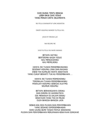 C
CA
A R
RI
I D
DU
UN
NI
IA
A T
TE
EN
NT
TU
U B
BI
IN
NA
AS
SA
A
L
LE
EB
BI
IH
H B
BA
AI
IK
K C
CA
A R
RI
I Y
YE
ES
SU
US
S
Y
YA
AN
NG
G P
PE
EN
NU
UH
H C
CI
IN
NT
TA
A S
SE
EL
LA
AM
MA
AN
NY
YA
A
BIG PELLA SANAMANTAP LONG MOUNTEM
EMIOPI ANASINGA MAMERI YU PELLA IKA
JESAS DI TOKOLSE (2X)
MAI BELONG ME
SAVO YU PELLA IKA MAIBI AMAMAS
BETAPA HATIKU
BERTERIMA KASIH YESUS
KAU MENGASIHIKU
KAU MEMILIKIKU
HANYA INI TUHAN PERSEMBAHKANKU
SEGENAP HIDUPKU JIWA DAN RAGAKU
S'BAB TAK KUMILIKI HARTA KEKAYAAN
YANG CUKUP BERARTI TUK KU PERSEMBAHAN . .
HANYA INI TUHAN PERMOHONKU
TERIMALAH TUHAN PERSEMBAHANKU
PAKAILAH HIDUPKU SEBAGAI ALATMU
SEUMUR HIDUPKU
BETAPA BERHARGANYA DIRIKU
DAN DIRIMU DI HADIRATNYA
DIA MENARUH DI DALAM DIRIKU
KEKAYAAN YANG TAK DI MILIKI
OLEH BANGSA-BANGSA LAIN
SEBAB ADA ROH PUJIAN DAN PENYEMBAHAN
YANG SEDANG DIPERSEMBAHKAN
DARI UJUNG BUMI TANAH PAPUA SEKARANG
PUJIAN DAN PENYEMBAHAN MERUPAKAN KEKAYAAN SORGAWI
 