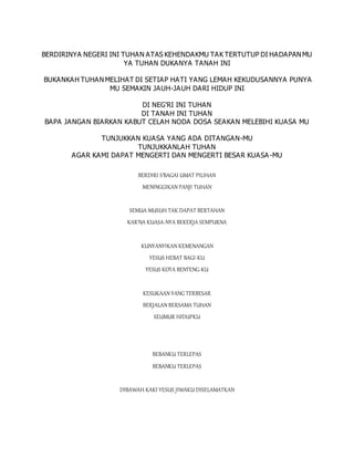 BERDIRINYA NEGERI INI TUHAN ATAS KEHENDAKMU TAK TERTUTUP DI HADAPANMU
YA TUHAN DUKANYA TANAH INI
BUKANKAH TUHANMELIHAT DI SETIAP HATI YANG LEMAH KEKUDUSANNYA PUNYA
MU SEMAKIN JAUH-JAUH DARI HIDUP INI
DI NEG'RI INI TUHAN
DI TANAH INI TUHAN
BAPA JANGAN BIARKAN KABUT CELAH NODA DOSA SEAKAN MELEBIHI KUASA MU
TUNJUKKAN KUASA YANG ADA DITANGAN-MU
TUNJUKKANLAH TUHAN
AGAR KAMI DAPAT MENGERTI DAN MENGERTI BESAR KUASA-MU
BERDIRI S'BAGAI UMAT PILIHAN
MENINGGIKAN PANJI TUHAN
SEMUA MUSUH TAK DAPAT BERTAHAN
KAR'NA KUASA-NYA BEKERJA SEMPURNA
KUNYANYIKAN KEMENANGAN
YESUS HEBAT BAGI-KU
YESUS KOTA BENTENG-KU
KESUKAAN YANG TERBESAR
BERJALAN BERSAMA TUHAN
SEUMUR HIDUPKU
BEBANKU TERLEPAS
BEBANKU TERLEPAS
DIBAWAH KAKI YESUS JIWAKU DISELAMATKAN
 