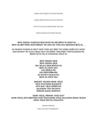 SEMUA YANG TERJADI DI DALAM HIDUPKU
AJARKU MENYADARI KAU S'LALU SERTAKU
B'RI HATI KU SELALU BERSYUKUR PADA-MU
KAR'NA RENCANA-MU INDAH BAGIKU
B
BA
AP
PA
A E
EN
NG
GK
KA
AU
U S
SU
UN
NG
GG
GU
UH
H B
BA
AI
IK
K K
KA
A S
SI
IH
H M
MU
U M
ME
EL
LI
IM
MP
PA
AH
H D
DI
I H
HI
ID
DU
UP
P K
KU
U .
. .
. .
.
B
BA
AP
PA
A K
KU
U B
BE
ER
RT
T’
’R
RI
IM
MA
A K
KA
AS
SI
IH
H B
BE
ER
RK
KA
AT
T M
MU
U H
HA
AR
RI
I I
IN
NI
I Y
YA
A N
NG
G K
KA
A U
U S
SE
ED
DI
IA
A K
KA
A N
N B
BA
A G
GI
I K
KU
U .
. .
.
KU NAIKAN SYUKUR KU BUAT HARI YANG KAU BERI TAK HABIS-HABIS NYA KASIH
DAN RAHMAT MU S'LALU BARU DAN TAK PERNA TERLAMBAT PERTOLONGAN MU
BESAR SETIA MU DI S'PANJANG HIDUP KU
B
BA
AP
PA
A E
EN
NG
GK
KA
A U
U B
BA
AI
IK
K
B
BA
AP
PA
A E
EN
NG
GK
KA
A U
U B
BA
AI
IK
K
K
KA
A U
U S
SE
EL
LA
A L
LU
U B
BA
AI
IK
K K
KE
EP
PA
AD
DA
A K
KU
U
B
BA
A P
PA
A K
KU
U C
CI
IN
NT
TA
A K
KA
AU
U
A
AK
KU
U M
ME
EM
MU
UJ
JI
I M
MU
U
A
A K
KU
U M
ME
EN
NY
YE
EM
MB
BA
AH
HM
MU
U
K
KU
U N
NY
YA
A N
NY
YI
I H
HA
A L
LE
EL
LU
UY
YA
A H
H
B
BA
A P
PA
A K
KU
U C
CI
IN
NT
TA
A K
KA
AU
U
B
BA
AN
NG
GK
KI
IT
T S
S’
’R
RU
UK
KA
AN
N N
NA
A M
MA
A Y
YE
ES
SU
US
S
M
MA
A J
JU
U N
NY
YA
A T
TA
A K
KA
AN
N K
KU
UA
AS
SA
A N
NY
YA
A
K
KI
IT
TA
A B
BU
UA
A T
T I
IB
BL
LI
IS
S G
GE
EM
ME
EN
NT
TA
AR
R
K
KA
AL
LA
A H
HK
KA
A N
N T
TI
IP
PU
U D
DA
A Y
YA
AN
NY
YA
A
D
DE
EN
NG
GA
AN
N K
KU
UA
A S
SA
A N
NA
A M
MA
AN
NY
YA
A
N
NA
A M
MA
A Y
YE
ES
SU
US
S,
, M
ME
EN
NA
A R
RA
A Y
YA
AN
NG
G K
KU
UA
AT
T
N
NA
AM
MA
A Y
YE
ES
SU
US
S,
, K
KO
OT
TA
A B
BE
EN
NT
TE
EN
NG
G Y
YA
AN
NG
G T
TE
EG
GU
UH
H N
NA
AM
MA
A Y
YE
ES
SU
US
S,
, K
KA
A L
LA
A H
HK
KA
A N
N S
SE
EM
MU
UA
A M
MU
US
SU
UH
H
N
NA
AM
MA
A Y
YE
ES
SU
US
S D
DI
IA
AT
TA
A S
S S
S’
’G
GA
A L
LA
AN
NY
YA
A
BANYAK PERKARA
YANG TAK DAPAT KUMENGERTI . .
 