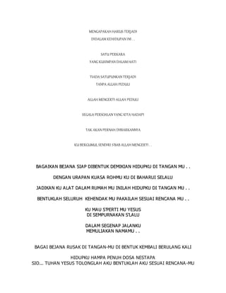 MENGAPAKAH HARUS TERJADI
DIDALAM KEHIDUPAN INI . .
SATU PERKARA
YANG KUSIMPAN DALAM HATI
TIADA SATUPUNKAN TERJADI
TANPA ALLAH PEDULI
ALLAH MENGERTI ALLAH PEDULI
SEGALA PERSOALAN YANG KITA HADAPI
TAK AKAN PERNAH DIBIARKANNYA
KU BERGUMUL SENDIRI S'BAB ALLAH MENGERTI . .
B
BA
A G
GA
AI
IK
KA
AN
N B
BE
EJ
JA
AN
NA
A S
SI
IA
AP
P D
DI
IB
BE
EN
NT
TU
UK
K D
DE
EM
MI
IK
KI
IA
A N
N H
HI
ID
DU
UP
PK
KU
U D
DI
I T
TA
A N
NG
GA
A N
N M
MU
U .
. .
.
D
DE
EN
NG
GA
AN
N U
UR
RA
A P
PA
AN
N K
KU
UA
AS
SA
A R
RO
OH
HM
MU
U K
KU
U D
DI
I B
BA
A H
HA
A R
RU
UI
I S
SE
EL
LA
AL
LU
U
J
JA
AD
DI
IK
KA
A N
N K
KU
U A
A L
LA
AT
T D
DA
A L
LA
AM
M R
RU
UM
MA
A H
H M
MU
U I
IN
NI
IL
LA
A H
H H
HI
ID
DU
UP
PK
KU
U D
DI
I T
TA
A N
NG
GA
A N
N M
MU
U .
. .
.
B
BE
EN
NT
TU
UK
KL
LA
A H
H S
SE
EL
LU
UR
RU
UH
H K
KE
EH
HE
EN
ND
DA
A K
K M
MU
U P
PA
AK
KA
A I
IL
LA
A H
H S
SE
ES
SU
UA
AI
I R
RE
EN
NC
CA
AN
NA
A M
MU
U .
. .
.
K
KU
U M
MA
AU
U S
S’
’P
PE
ER
RT
TI
I M
MU
U Y
YE
ES
SU
US
S
D
DI
I S
SE
EM
MP
PU
UR
RN
NA
AK
KA
AN
N S
S’
’L
LA
A L
LU
U
D
DA
AL
LA
A M
M S
SE
EG
GE
EN
NA
A P
P J
JA
A L
LA
AN
NK
KU
U
M
ME
EM
MU
UL
LI
IA
A K
KA
A N
N N
NA
AM
MA
A M
MU
U .
. .
.
BAGAI BEJANA RUSAK DI TANGAN-MU DI BENTUK KEMBALI BERULANG KALI
HIDUPKU HAMPA PENUH DOSA NESTAPA
SIO... TUHAN YESUS TOLONGLAH AKU BENTUKLAH AKU SESUAI RENCANA -MU
 