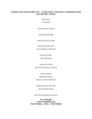 JADIKAN AKU CIPTAAN BARU OH... TUHAN YESUS TUNTUNLAH LANGKAHKU AGAR
AKU SELAMAT SAMPAI
AYOH MAUT
AYOH MEROS
AYOH HAWER ATI SAWAN
TAJA NAMA TEME NAMA
SKABUT SIWAN YESUS YAMA
AYAE ELEKOI HANGGAYAE
AYAE EHUWEKOI HANGGAYAE
WAEI HOLEI NAREI
WAEI RIKEI SAKO
WAE WALLI ENYEMO
BHUI WALI HELEM FOI JAE WAYATE
BHUNE KHOLONE
MOKHONGE FAUNGE
WANGGELE YAMO PHARAYEYA
RAHEYAE IMAYETE WAI FOISE
MEYAE BHEMA ISOTERE
ARAI TUHAN HELEM FOI JAE WAYETE
AYA MARISEN
YASO MANSEREN (3X)
YASO MONDA...YASO...YASO MONDA
 