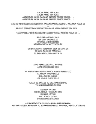 A
AR
RO
OS
SE
E A
AM
MB
BO
O I
IN
NA
A R
RO
OR
RA
A
A
AR
RO
OS
SE
E A
AM
MB
BO
O I
IN
NA
A R
RO
OR
RA
A
A
AW
WN
NE
E M
MU
UP
PA
A Y
YA
AW
WA
A N
NA
AW
WA
AN
NA
A I
IN
NA
AN
NI
IN
NI
I W
WO
OR
RO
OI
I W
WO
OR
RO
OI
I .
. .
. .
.
A
AW
WN
NE
E M
MU
UP
PA
A Y
YA
AW
WA
A N
NA
AW
WA
AN
NA
A I
IN
NA
AN
NI
IN
NI
I W
WO
OR
RO
OI
I W
WO
OR
RO
OI
I .
. .
. .
.
ARO RO WIRODEDIWA WIRODEDIWA KAHA NEMAHIKAIWOOOH.. WEA MEA YESUS SI
. .
ARO RO WIRODEDIWA WIRODEDIWA KAHA NEMAHIKAIWO WEA MEA . .
TASERAWEI AMBORI TASOBUIKI TASOBUMAHIKAI ARO RO YESUS SI . .
ARO DAI AMESOBU WAU
NA SION NAWANA 2X
NAWANA AI DIDU BIRERI
NAWANA WATAI WEFITAIWA 2X
OH BAPA NANTI KETEMU DI SION DI SANA 2X
DI SANA TAK ADA TANGISAN
DI SANA KEKAL SELAMANYA 2X
ARAI MEKHALE RAWALI YAWALE
ARAI HAKHOISOBO (2X)
RA KHENA WHEKHENALE ROHOL KUDUS MEYESI (2X)
RA KHENA WHEKHENALE
OH... ROHOL KUDUS
LEA WAKHE PHEYE FELLE
TUHAN KU DATANG KU S'RAHKAN HIDUPKU
TUHAN KU DATANGLAH (2X)
KU BUKA HATIKU
ROHOL KUDUS MASUKLAH (2X)
KU BUKA HATIKU
OH...ROHOL KUDUS
B'RI KEKUATAN PADAKU
A
AP
PI
I P
PA
A N
NT
TE
EK
KO
OS
ST
TA
A K
KU
U P
PU
UN
NY
YA
A K
KU
UB
BI
IA
A R
RK
KA
A N
N M
ME
EN
NY
YA
AL
LA
A
A
AP
PI
I P
PA
A N
NT
TE
EK
KO
OS
ST
TA
A K
KU
U P
PU
UN
NY
YA
A K
KU
U B
BI
IA
A R
RK
KA
A N
N M
ME
EN
NY
YA
AL
LA
A ,
, M
ME
EN
NY
YA
AL
LA
A ,
, M
ME
EN
NY
YA
AL
LA
A D
DI
I H
HA
A T
TI
I
 