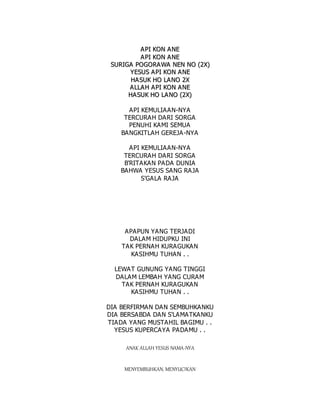 A
A P
PI
I K
KO
ON
N A
AN
NE
E
A
A P
PI
I K
KO
ON
N A
AN
NE
E
S
SU
UR
RI
IG
GA
A P
PO
OG
GO
OR
RA
AW
WA
A N
NE
EN
N N
NO
O (
(2
2X
X)
)
Y
YE
ES
SU
US
S A
AP
PI
I K
KO
ON
N A
AN
NE
E
H
HA
AS
SU
UK
K H
HO
O L
LA
AN
NO
O 2
2X
X
A
A L
LL
LA
A H
H A
AP
PI
I K
KO
ON
N A
AN
NE
E
H
HA
A S
SU
UK
K H
HO
O L
LA
A N
NO
O (
(2
2X
X)
)
API KEMULIAAN-NYA
TERCURAH DARI SORGA
PENUHI KAMI SEMUA
BANGKITLAH GEREJA-NYA
API KEMULIAAN-NYA
TERCURAH DARI SORGA
B'RITAKAN PADA DUNIA
BAHWA YESUS SANG RAJA
S'GALA RAJA
APAPUN YANG TERJADI
DALAM HIDUPKU INI
TAK PERNAH KURAGUKAN
KASIHMU TUHAN . .
LEWAT GUNUNG YANG TINGGI
DALAM LEMBAH YANG CURAM
TAK PERNAH KURAGUKAN
KASIHMU TUHAN . .
DIA BERFIRMAN DAN SEMBUHKANKU
DIA BERSABDA DAN S'LAMATKANKU
TIADA YANG MUSTAHIL BAGIMU . .
YESUS KUPERCAYA PADAMU . .
ANAK ALLAH YESUS NAMA-NYA
MENYEMBUHKAN, MENYUCIKAN
 