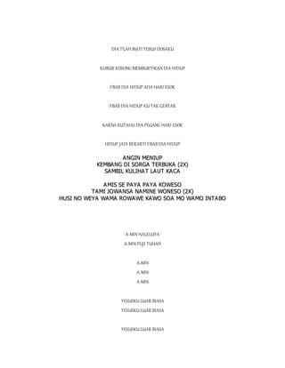DIA T'LAH MATI TEBUS DOSAKU
KUBUR KOSONG MEMBUKTIKAN DIA HIDUP
S'BAB DIA HIDUP ADA HARI ESOK
S'BAB DIA HIDUP KU TAK GENTAR
KARNA KUTAHU DIA PEGANG HARI ESOK
HIDUP JADI BERARTI S'BAB DIA HIDUP
A
AN
NG
GI
IN
N M
ME
EN
NI
IU
UP
P
K
KE
EM
MB
BA
AN
NG
G D
DI
I S
SO
OR
RG
GA
A T
TE
ER
RB
BU
UK
KA
A (
(2
2X
X)
)
S
SA
A M
MB
BI
IL
L K
KU
UL
LI
IH
HA
AT
T L
LA
AU
UT
T K
KA
AC
CA
A
A
AM
MI
IS
S S
SE
E P
PA
AY
YA
A P
PA
A Y
YA
A K
KO
OW
WE
ES
SO
O
T
TA
AM
MI
I J
JO
OW
WA
A N
NS
SA
A N
NA
A M
MI
IN
NE
E W
WO
ON
NE
ES
SO
O (
(2
2X
X)
)
H
HU
US
SI
I N
NO
O W
WE
EY
YA
A W
WA
AM
MA
A R
RO
OW
WA
AW
WE
E K
KA
AW
WO
O S
SO
OA
A M
MO
O W
WA
AM
MO
O I
IN
NT
TA
A B
BO
O
A-MIN HALELUYA
A-MIN PUJI TUHAN
A-MIN
A-MIN
A-MIN
YESUSKU LUAR BIASA
YESUSKU LUAR BIASA
YESUSKU LUAR BIASA
 