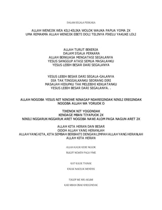 DALAM SEGALA PERKARA
ALLAH WENEJIK WEA KILI-KILIKA WOLOK WAUKA PAPUA YOMA 2X
UMA REMAKMA ALLAH WENEJIK EBETI DOLI TELINYA PIKELU YAKUKE LOLI
ALLAH TURUT BEKERJA
DALAM S’GALA PERKARA
ALLAH BERKUASA MENGATASI SEGALANYA
YESUS SANGGUP ATASI SEMUA MASALAHKU
YESUS LEBIH BESAR DARI SEGALANYA
YESUS LEBIH BESAR DARI SEGALA-GALANYA
DIA TAK TINGGALKANKU SEORANG DIRI
MASALAH HIDUPKU TAK MELEBIHI KEKUATANKU
YESUS LEBIH BESAR DARI SEGALANYA. .
A
AL
LL
LA
AH
H N
NO
OG
GO
OB
BA
A Y
YE
ES
SU
US
S N
NI
IT
T N
NI
IN
NO
OW
WE
E N
NI
IN
NA
AG
GA
AP
P N
ND
DA
A R
RE
EG
GI
IN
ND
DA
AK
K N
NI
IN
NI
IL
LI
I E
ER
RE
EG
GI
IN
ND
DA
A K
K
N
NO
OG
GO
OB
BA
A A
A L
LL
LA
A H
H W
WA
A Y
YO
OR
RU
UO
OK
K O
O
T
TI
IK
KE
EN
NO
OK
K N
NI
IT
T Y
YO
OG
GO
ON
ND
DA
AK
K
K
KE
EN
ND
DA
A G
GE
E M
MB
BA
A N
N T
TI
IY
YA
A P
PU
UO
OK
K 2
2X
X
N
NI
IN
NI
IL
LI
I N
NG
GG
GA
A R
RU
UK
K-
-N
NG
GG
GA
A R
RU
UK
K A
AR
RE
ET
T N
NO
OG
GO
OB
BA
A N
NA
A W
WI
I A
AL
LO
OM
M P
PA
AG
GA
A N
NA
AG
GU
UN
N A
A R
RE
ET
T 2
2X
X
ALLAH KITA HERAN DAN BESAR
OOOH ALLAH YANG HERANLAH
ALLAH YANG KITA, KITA SEMBAH BERBAKTI DENGAN LIMPAH ALLAH YANG HERANLAH
ALLAH KITA HERAN
ALLAH KALIK KEBE NGGOK
BUGOT NGWEN PAGA YIME
KAT KALIK TIANAK
KIKAK NAKELIK MENDEK
TOGOP ME NIR AKUMI
KAR MBAN OBAK KIREGINDAK
 