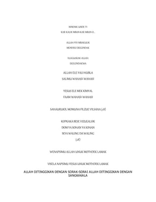 NINENIK UNDE TI
KAR KALIK MBAN KAR MBAN O...
ALLAH YIII MBAKULIK
MENDEK EREGINDAK
ILLIGUARAK ALLAH
EKEGINDAKWA
ALLAH ELE YALIHUBLA
SALIMU WAHASI-WAHASI
YESUS ELE MEK KIMYAL
FAAM WAHASI-WAHASI
SAHAURUKIL MOMUNAFILZUE VILSAHA(2X)
KOPKAKABESE VIZUEALSIK
DOMYASOHAN YASOHAN
IKYAWALING DAWALING
(2X)
WENAPSIMU ALLAH UNUK MOTHDEK LAMAK
VISELANAPSIMU YESUS UNUK MOTHDEK LAMAK
ALLAH DITINGGIKAN DENGAN SORAK-SORAI ALLAH DITINGGIKAN DENGAN
SANGKAKALA
 
