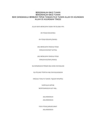 BERSORAKLAH BAGI TUHAN
BERSORAKLAH BAGI TUHAN
BIAR SANGKAKALA BERBUNYI TEPUK TANGAN PUJI TUHAN ALLAH DI AGUNGKAN
ALLAH DI AGUNGKAN TINGGI
ALLAH BAPA MENGASIHI DUNIA INI SELAMA-NYA
OH YESUS KEKASIHKU
OH YESUS KEKASIH JIWAKU
AKU MENGASIHI ENGKAU YESUS
DENGAN SEGENAP HATIKU
AKU MENGASIHI ENGKAU YESUS
DENGAN SEGENAP JIWAKU
KU RENUNGKAN FIRMAN-MU SIANG DAN MALAM
KU PEGANG P'RINTAH-MU DAN KULAKUKAN
ENGKAU TAHU YA TUHAN, TUJUAN HIDUPKU
HANYALAH UNTUK
MENYENANGKAN HATI-MU...
AKU BERSERAH
AKU BERSERAH
PADA YESUS JURUSELAMAT
AKU BERSERAH
 