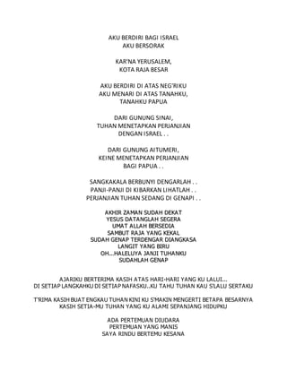 AKU BERDIRI BAGI ISRAEL
AKU BERSORAK
KAR'NA YERUSALEM,
KOTA RAJA BESAR
AKU BERDIRI DI ATAS NEG'RIKU
AKU MENARI DI ATAS TANAHKU,
TANAHKU PAPUA
DARI GUNUNG SINAI,
TUHAN MENETAPKAN PERJANJIAN
DENGAN ISRAEL . .
DARI GUNUNG AITUMERI,
KEINE MENETAPKAN PERJANJIAN
BAGI PAPUA . .
SANGKAKALA BERBUNYI DENGARLAH . .
PANJI-PANJI DI KIBARKAN LIHATLAH . .
PERJANJIAN TUHAN SEDANG DI GENAPI . .
A
AK
KH
HI
IR
R Z
ZA
A M
MA
AN
N S
SU
UD
DA
A H
H D
DE
EK
KA
A T
T
Y
YE
ES
SU
US
S D
DA
A T
TA
A N
NG
GL
LA
AH
H S
SE
EG
GE
ER
RA
A
U
UM
MA
A T
T A
A L
LL
LA
A H
H B
BE
ER
RS
SE
ED
DI
IA
A
S
SA
A M
MB
BU
UT
T R
RA
AJ
JA
A Y
YA
AN
NG
G K
KE
EK
KA
AL
L
S
SU
UD
DA
AH
H G
GE
EN
NA
AP
P T
TE
ER
RD
DE
EN
NG
GA
A R
R D
DI
IA
AN
NG
GK
KA
A S
SA
A
L
LA
AN
NG
GI
IT
T Y
YA
AN
NG
G B
BI
IR
RU
U
O
OH
H.
..
..
.H
HA
A L
LE
EL
LU
UY
YA
A J
JA
A N
NJ
JI
I T
TU
UH
HA
AN
NK
KU
U
S
SU
UD
DA
A H
HL
LA
AH
H G
GE
EN
NA
AP
P
AJARIKU BERTERIMA KASIH ATAS HARI-HARI YANG KU LALUI...
DI SETIAP LANGKAHKU DI SETIAP NAFASKU..KU TAHU TUHAN KAU S'LALU SERTAKU
T'RIMA KASIH BUAT ENGKAU TUHAN KINI KU S'MAKIN MENGERTI BETAPA BESARNYA
KASIH SETIA-MU TUHAN YANG KU ALAMI SEPANJANG HIDUPKU
ADA PERTEMUAN DIUDARA
PERTEMUAN YANG MANIS
SAYA RINDU BERTEMU KESANA
 
