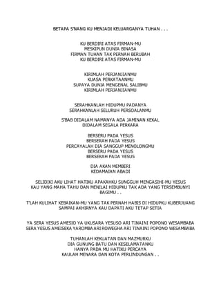 B
BE
ET
TA
A P
PA
A S
S’
’N
NA
A N
NG
G K
KU
U M
ME
EN
NJ
JA
AD
DI
I K
KE
EL
LU
UA
AR
RG
GA
AN
NY
YA
A T
TU
UH
HA
AN
N .
. .
. .
.
KU BERDIRI ATAS FIRMAN-MU
MESKIPUN DUNIA BINASA
FIRMAN TUHAN TAK PERNAH BERUBAH
KU BERDIRI ATAS FIRMAN-MU
KIRIMLAH PERJANJIANMU
KUASA PERKATAANMU
SUPAYA DUNIA MENGENAL SALIBMU
KIRIMLAH PERJANJIANMU
SERAHKANLAH HIDUPMU PADANYA
SERAHKANLAH SELURUH PERSOALANMU
S'BAB DIDALAM NAMANYA ADA JAMINAN KEKAL
DIDALAM SEGALA PERKARA
BERSERU PADA YESUS
BERSERAH PADA YESUS
PERCAYALAH DIA SANGGUP MENOLONGMU
BERSERU PADA YESUS
BERSERAH PADA YESUS
DIA AKAN MEMBERI
KEDAMAIAN ABADI
SELIDIKI AKU LIHAT HATIKU APAKAHKU SUNGGUH MENGASIHI-MU YESUS
KAU YANG MAHA TAHU DAN MENILAI HIDUPKU TAK ADA YANG TERSEMBUNYI
BAGIMU . .
T'LAH KULIHAT KEBAIKAN-MU YANG TAK PERNAH HABIS DI HIDUPKU KUBERJUANG
SAMPAI AKHIRNYA KAU DAPATI AKU TETAP SETIA
YA SERA YESUS AMESIO YA UKUSARA YESUSO ARI TINAINI POPONO WESAMBABA
SERA YESUS AMEISEKA YAROMBA ARI ROWEGHA ARI TINAINI POPONO WESAMBABA
TUHANLAH KEKUATAN DAN MAZMURKU
DIA GUNUNG BATU DAN KESELAMATANKU
HANYA PADA MU HATIKU PERCAYA
KAULAH MENARA DAN KOTA PERLINDUNGAN . .
 