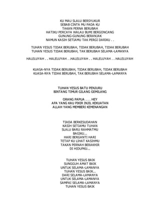 KU MAU SLALU BERSYUKUR
SEBAB CINTA MU PADA KU
TAKAN PERNA BERUBAH
HATIKU PERCAYA WALAU BUMI BERGONCANG
GUNUNG-GUNUNG BERANJAK
NAMUN KASIH SETIAMU TAK PERGI DARIKU . .
TUHAN YESUS TIDAK BERUBAH, TIDAK BERUBAH, TIDAK BERUBAH
TUHAN YESUS TIDAK BERUBAH, TAK BERUBAH SELAMA-LAMANYA
HALELUYAH . . HALELUYAH . .HALELUYAH . . HALELUYAH . . HALELUYAH
KUASA-NYA TIDAK BERUBAH, TIDAK BERUBAH, TIDAK BERUBAH
KUASA-NYA TIDAK BERUBAH, TAK BERUBAH SELAMA-LAMANYA
T
TU
UH
HA
AN
N Y
YE
ES
SU
US
S B
BA
A T
TU
U P
PE
EN
NJ
JU
UR
RU
U
B
BI
IN
NT
TA
A N
NG
G T
TI
IM
MU
UR
R G
GI
IL
LA
AN
NG
G G
GE
EM
MI
IL
LA
AN
NG
G
O
OR
RA
A N
NG
G P
PA
A P
PU
UA
A .
. .
. .
. H
HE
EY
Y
A
AP
PA
A Y
YA
A N
NG
G K
KA
AU
U P
PI
IK
KI
IR
R I
IN
NJ
JI
IL
L K
KE
EK
KU
UA
AT
TA
A N
N
A
AL
LL
LA
AH
H Y
YA
A N
NG
G M
ME
EM
MB
BE
ER
RI
I K
KE
EM
ME
EN
NA
AN
NG
GA
A N
N
TIADA BERKESUDAHAN
KASIH SETIAMU TUHAN
SLALU BARU RAHMATMU
BAGIKU...
HARI BERGANTI HARI
TETAP KU LIHAT KASIHMU
TAKAN PERNAH BERAKHIR
DI HIDUPKU...
TUHAN YESUS BAIK
SUNGGUH AMAT BAIK
UNTUK SELAMA-LAMANYA
TUHAN YESUS BAIK...
DARI SELAMA-LAMANYA
UNTUK SELAMA-LAMANYA
SAMPAI SELAMA-LAMANYA
TUHAN YESUS BAIK
 
