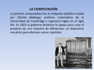 LA COMPUTACIÓN
La primera computadora fue la máquina analítica creada
por Charles Babbage, profesor matemático de la
Universidad de Cambridge e Ingeniero Ingles en el siglo
XIX. En 1823 el gobierno Británico lo apoyo para crear el
proyecto de una máquina de diferencias, un dispositivo
mecánico para efectuar sumas repetidas
 