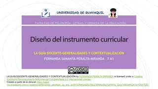 Diseño del instrumento curricular
LA GUÍA DOCENTE-GENERALIDADES Y CONTEXTUALIZACIÓN
FERNANDA SAMANTA PERALTA MIRANDA 7 A1
UNIVERSIDAD DE GUAYAQUIL
FACULTAD DE FILOSOFÍA, LETRAS Y CIENCIA DE LA EDUCACIÓN
LA GUÍA DOCENTE-GENERALIDADES Y CONTEXTUALIZACIÓN by FERNANDA PERALTA MIRANDA is licensed under a Creative
Commons Reconocimiento-NoComercial-CompartirIgual 4.0 Internacional License.
Creado a partir de la obra en https://ugye-
my.sharepoint.com/:p:/g/personal/fernanda_peraltam_ug_edu_ec/EY22NKkztjZIp7WLZ3BNAicBsOyjtRXYq_Qzgr7n6GWhQA?e=OmXTZD.
 