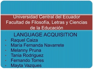 LANGUAGE ACQUISITION
• Raquel Caiza
• María Fernanda Navarrete
• Melanny Pruna
• Tania Rodriguez
• Fernando Torres
• Mayta Vazques
Universidad Central del Ecuador
Facultad de Filosofía, Letras y Ciencias
de la Educación
 