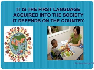 IT IS THE FIRST LANGUAGE
ACQUIRED INTO THE SOCIETY
IT DEPENDS ON THE COUNTRY
Stackexchange,201
 