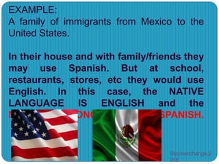 EXAMPLE:
A family of immigrants from Mexico to the
United States.
In their house and with family/friends they
may use Spanish. But at school,
restaurants, stores, etc they would use
English. In this case, the NATIVE
LANGUAGE IS ENGLISH and the
MOTHER TONGUE IS SPANISH.
Stackexchange,2
015
 