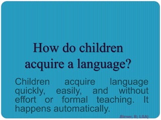 How do children
acquire a language?
Children acquire language
quickly, easily, and without
effort or formal teaching. It
happens automatically.
(Birner, B; LSA)
 