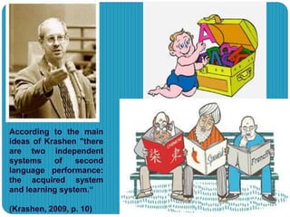According to the main
ideas of Krashen "there
are two independent
systems of second
language performance:
the acquired system
and learning system.“
(Krashen, 2009, p. 10)
 