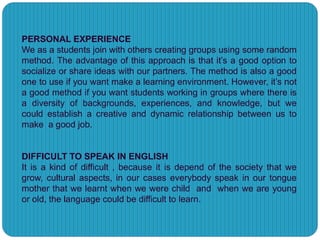 PERSONAL EXPERIENCE
We as a students join with others creating groups using some random
method. The advantage of this approach is that it’s a good option to
socialize or share ideas with our partners. The method is also a good
one to use if you want make a learning environment. However, it’s not
a good method if you want students working in groups where there is
a diversity of backgrounds, experiences, and knowledge, but we
could establish a creative and dynamic relationship between us to
make a good job.
DIFFICULT TO SPEAK IN ENGLISH
It is a kind of difficult , because it is depend of the society that we
grow, cultural aspects, in our cases everybody speak in our tongue
mother that we learnt when we were child and when we are young
or old, the language could be difficult to learn.
 