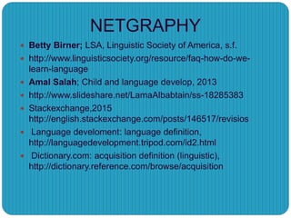  Betty Birner; LSA, Linguistic Society of America, s.f.
 http://www.linguisticsociety.org/resource/faq-how-do-we-
learn-language
 Amal Salah; Child and language develop, 2013
 http://www.slideshare.net/LamaAlbabtain/ss-18285383
 Stackexchange,2015
http://english.stackexchange.com/posts/146517/revisios
 Language develoment: language definition,
http://languagedevelopment.tripod.com/id2.html
 Dictionary.com: acquisition definition (linguistic),
http://dictionary.reference.com/browse/acquisition
NETGRAPHY
 