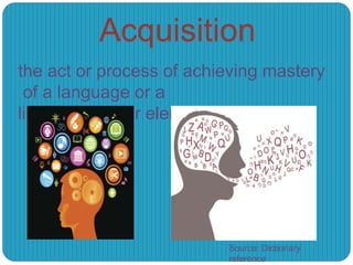 Acquisition
the act or process of achieving mastery
of a language or a
linguistic rule or element:
Source: Dictionary
reference
 