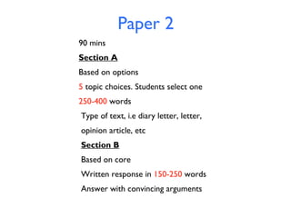 Paper 2
90 mins
Section A
Based on options
5 topic choices. Students select one
250-400 words
Type of text, i.e diary letter, letter,
opinion article, etc
Section B
Based on core
Written response in 150-250 words
Answer with convincing arguments

 