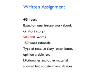 Written Assignment
4/5 hours
Based on one literary work (book
or short story)
500-600 words
150 word rationale
Type of text, i.e diary letter, letter,
opinion article, etc
Dictionaries and other material
allowed but not electronic devices

 