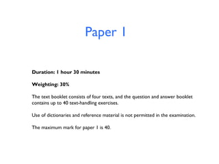 Paper 1
Duration: 1 hour 30 minutes
Weighting: 30%
The text booklet consists of four texts, and the question and answer booklet
contains up to 40 text-handling exercises.
Use of dictionaries and reference material is not permitted in the examination.
The maximum mark for paper 1 is 40.

 