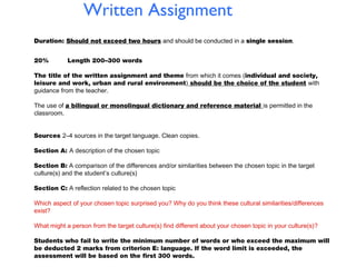 Written Assignment
Duration: Should not exceed two hours and should be conducted in a single session.
20%

Length 200–300 words

The title of the written assignment and theme from which it comes (individual and society,
leisure and work, urban and rural environment) should be the choice of the student with
guidance from the teacher.
The use of a bilingual or monolingual dictionary and reference material is permitted in the
classroom.
Sources 2–4 sources in the target language. Clean copies.
Section A: A description of the chosen topic
Section B: A comparison of the differences and/or similarities between the chosen topic in the target
culture(s) and the student’s culture(s)
Section C: A reflection related to the chosen topic
Which aspect of your chosen topic surprised you? Why do you think these cultural similarities/differences
exist?
What might a person from the target culture(s) find different about your chosen topic in your culture(s)?
Students who fail to write the minimum number of words or who exceed the maximum will
be deducted 2 marks from criterion E: language. If the word limit is exceeded, the
assessment will be based on the first 300 words.

 