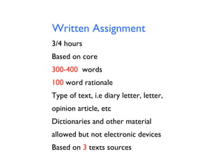 Written Assignment
3/4 hours
Based on core
300-400 words
100 word rationale
Type of text, i.e diary letter, letter,
opinion article, etc
Dictionaries and other material
allowed but not electronic devices
Based on 3 texts sources

 