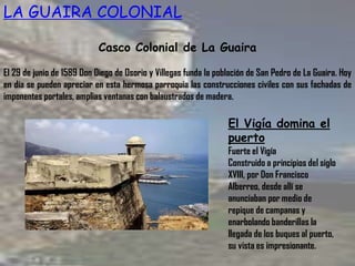 LA GUAIRA COLONIAL
Casco Colonial de La Guaira
El 29 de junio de 1589 Don Diego de Osorio y Villegas funda la población de San Pedro de La Guaira. Hoy
en día se pueden apreciar en esta hermosa parroquia las construcciones civiles con sus fachadas de
imponentes portales, amplias ventanas con balaustrados de madera.
El Vigía domina el
puerto
Fuerte el Vigía
Construido a principios del siglo
XVIII, por Don Francisco
Alberreo, desde allí se
anunciaban por medio de
repique de campanas y
enarbolando banderillas la
llegada de los buques al puerto,
su vista es impresionante.
 