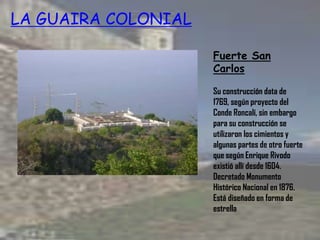 Fuerte San
Carlos
Su construcción data de
1769, según proyecto del
Conde Roncalí, sin embargo
para su construcción se
utilizaron los cimientos y
algunas partes de otro fuerte
que según Enrique Rivodo
existió allí desde 1604.
Decretado Monumento
Histórico Nacional en 1876.
Está diseñado en forma de
estrella
LA GUAIRA COLONIAL
 
