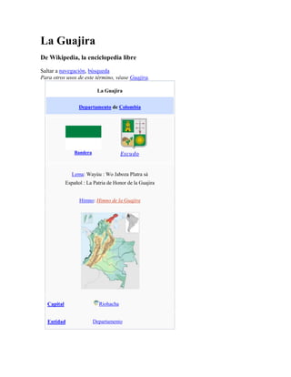 La Guajira<br />De Wikipedia, la enciclopedia libre<br />Saltar a navegación, búsqueda <br />Para otros usos de este término, véase Guajira.<br />La GuajiraDepartamento de ColombiaBanderaEscudoLema: Wayúu : Wo Jaboza Platra sáEspañol : La Patria de Honor de la GuajiraHimno: Himno de la GuajiraCapitalRiohachaEntidadDepartamento • País ColombiaGobernadorJorge Pérez Bernier • Fundación1911 (Comisaría)1 de julio de 1965 (Departamento)SuperficiePuesto 25.º • Total20.848 km²Población (2005)  • Total681.575 hab.[1] • Densidad32,69 hab/km²GentilicioGuajiro/aIDH0,760 (2007) - MedioPrefijo telefónico+(5)ISO 3166-2CO-LAG<br />La Guajira es el departamento más septentrional de Colombia y de Suramérica. Está localizado en la península de la Guajira, pertenece al grupo de departamentos que conforman la Región Caribe Colombiana, adentrándose en el mar Caribe que la rodea tanto al norte como al occidente.<br />Al oriente el departamento limita con el golfo de Venezuela y con la República Bolivariana de Venezuela. Al sur se encuentra el Departamento del Cesar y al occidente el Departamento del Magdalena.<br />Tiene una superficie de 20.848 km², que en términos de extensión es similar a la de El Salvador o Eslovenia. Está localizada a 1.121 km al norte de Bogotá y a 220 km al nordeste de Barranquilla. La Sierra Nevada de Santa Marta aísla el territorio guajiro del resto del país, origina una vertiente propia (el golfo de Venezuela) y determina la sectorización natural y cultural de la península en tres subregiones:<br />La Alta Guajira, llana y desértica, al norte del río Ranchería y al noroccidente del río Carraipía, afluente éste del golfo de Venezuela<br />La Baja Guajira, en el flanco y piedemonte oriental de la Sierra Nevada de Santa Marta y los valles alto y medio del río Ranchería, es también conocida como Provincia de Padilla, en donde se aloja la mayoría de la población del departamento<br />La Media Guajira, en el flanco y piedemonte norte de la Sierra Nevada de Santa Marta, entre los ríos Palomino al occidente, en la frontera con el departamento del Magdalena y el Jerez al oriente, los dos nacen en la sierra y desembocan en el Caribe.<br />