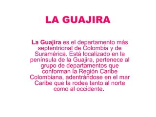 LA GUAJIRA La Guajira  es el departamento más septentrional de Colombia y de Suramérica. Está localizado en la península de la Guajira, pertenece al grupo de departamentos que conforman la Región Caribe Colombiana, adentrándose en el mar Caribe que la rodea tanto al norte como al occidente .  