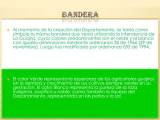 Al momento de la creación del Departamento, se tomó como símbolo la misma bandera que venía utilizando la Intendencia de La Guajira, cuyos colores predominantes son el verde y el blanco con iguales dimensiones mediante ordenanza 28 de 1966 (29 de noviembre). Luego fue modificado por ordenanza 052 de 1994.El color Verde representa la esperanza de los agricultores guajiros en la siembra y crecimiento de sus cultivos siempre verdes en su gestación. El color Blanco representa la pureza de la raza indígena, pacífica y noble, como también la riqueza del Departamento, representada en las perlas y la sal. BANDERA