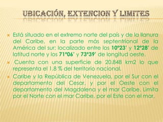 UBICACIÓN, EXTENCION Y LIMITESEstá situado en el extremo norte del país y de la llanura del Caribe, en la parte más septentrional de la América del sur; localizado entre los 10º23’ y 12º28’ de latitud norte y los 71º06’ y 73º39’ de longitud oeste. Cuenta con una superficie de 20.848 km2 lo que representa el 1.8 % del territorio nacional. Caribe y la República de Venezuela, por el Sur con el departamento del Cesar, y por el Oeste con el departamento del Magdalena y el mar Caribe. Limita por el Norte con el mar Caribe, por el Este con el mar,