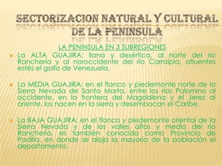 SECTORIZACION NATURAL Y CULTURAL DE LA PENINSULALA PENINSULA EN 3 SUBREGIONESLa ALTA GUAJIRA: llana y desértica, al norte del rio Ranchería y al noroccidente del rio Carraipia, afluentes estés el golfo de Venezuela.La MEDIA GUAJIRA: en el flanco y piedemonte norte de la Sierra Nevada de Santa Marta, entre los ríos Palomino al occidente, en la frontera del Magdalena y el Jerez al oriente, los nacen en la sierra y desembocan el Caribe.La BAJA GUAJIRA: en el flanco y piedemonte oriental de la Sierra Nevada y de los valles altos y medio del rio Ranchería, es también conocida como Provincia de Padilla, en donde se aloja la mayoría de la población el departamento.