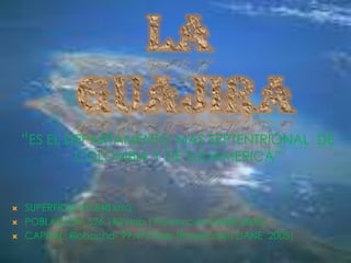 LA  GUAJIRA “ES EL DEPARTAMENTO MAS SEPTENTRIONAL  DE COLOMBIA Y DE SUDAMERICA” SUPERFICIE: 20.848 km2 POBLACION: 526.148 Hab ( Proyección DANE 2005) CAPITAL: Riohacha- 99.472 Hab (Proyección DANE  2005) 