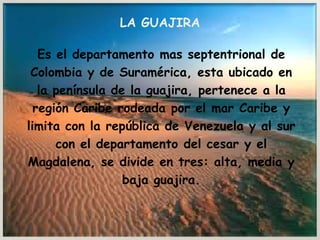 LA GUAJIRA  Es el departamento mas septentrional de  Colombia y de Suramérica, esta ubicado en  la península de la guajira, pertenece a la  región Caribe rodeada por el mar Caribe y  limita con la república de Venezuela y al sur  con el departamento del cesar y el  Magdalena, se divide en tres: alta, media y  baja guajira. 