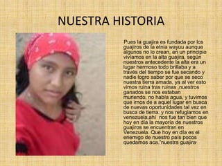 NUESTRA HISTORIA      Pues la guajira es fundada por los guajiros de la etnia wayuu aunque algunos no lo crean, en un principio vivíamos en la alta guajira, según nuestros antecedente la alta era un lugar hermoso todo brillaba y a través del tiempo se fue secando y nadie logro saber por que se seco nuestra tierra amada, ya al ver esto vimos ruina tras ruinas ,nuestros ganados se nos estaban muriendo, no había agua, y tuvimos que irnos de a aquel lugar en busca de nuevas oportunidades tal vez en busca de tierra. y nos refugiamos en venezuela,ahí  nos fue tan bien que hoy en día la mayoría de nuestros guajiros se encuentran en Venezuela. Que hoy en día es el enemigo de nuestro país pocos quedamos aca.”nuestra guajira”