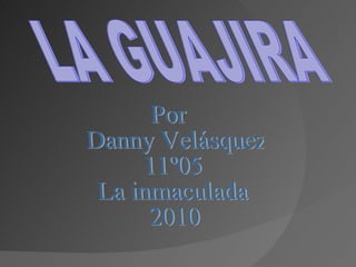 LA GUAJIRA Por Danny Velásquez 11º05 La inmaculada 2010 