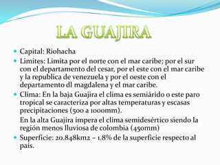 Capital: RiohachaLimites: Limita por el norte con el mar caribe; por el sur con el departamento del cesar, por el este con el mar caribe y la republica de venezuela y por el oeste con el departamento dl magdalena y el mar caribe.Clima: En la baja Guajira el clima es semiárido o este paro tropical se caracteriza por altas temperaturas y escasas precipitaciones (500 a 1000mm).	En la alta Guajira impera el clima semidesértico siendo la región menos lluviosa de colombia (450mm) Superficie: 20.848km2 – 1.8% de la superficie respecto al país.LA GUAJIRA