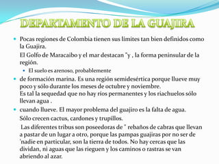 DEPARTAMENTO DE LA GUAJIRAPocas regiones de Colombia tienen sus límites tan bien definidos como la Guajira. 	El Golfo de Maracaibo y el mar destacan "y , la forma peninsular de la región.El suelo es arenoso, probablementede formación marina. Es una región semidesértica porque llueve muy poco y sólo durante los meses de octubre y noviembre. Es tal la sequedad que no hay ríos permanentes y los riachuelos sólo llevan agua .cuando llueve. El mayor problema del guajiro es la falta de agua. 	Sólo crecen cactus, cardones y trupillos. Las diferentes tribus son poseedoras de " rebaños de cabras que llevan a pastar de un lugar a otro, porque las pampas guajiras por no ser de 'nadie en particular, son la tierra de todos. No hay cercas que las dividan, ni aguas que las rieguen y los caminos o rastras se van abriendo al azar. 