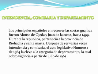 INTENDENCIA, COMISARIA Y DEPARTAMENTO    Los principales españoles en recorrer las costas guajiras fueron Alonso de Ojeda y Juan de la costa, hacia 1499. Durante la república, perteneció a la provincia de Riohacha y santa marta. Después de ser varias veces intendencia y comisaria, el acto legislativo Numero 1 de 1964 la elevo a la categoría de departamento, la cual cobro vigencia a partir de julio de 1965.