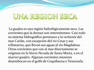UNA REGION SECA    La guajira es una región hidrológicamente seca. Las corrientes que la drenan son intermitentes. Casi todo su sistema hidrográfico pertenece a la vertiente del mar Caribe, con excepción del rio Cesar y sus tributarios, que llevan sus aguas al rio Magdalena. Otras corrientes que van al mar directamente se originan en la Sierra Nevada de Santa Marta, o en el macizo guajiro. Algunas corrientes menores desembocan en el golfo de Coquibacoa o Venezuela.