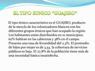 EL TIPO ETNICO *GUAJIRO*   El tipo étnico característico es el GUAJIRO, producto de la mezcla de los colonizadores blancos con los diferentes grupos étnicos que han ocupado la región. Los habitantes están distribuidos en 10 municipios. 62% habitan en las cabeceras y 38% en el campo. Presenta una tasa de fecundidad del 2,3%. El promedio de hijos por mujer es de 3,54. la cobertura de servicios públicos es baja. El 27,8% de la población tiene más de una necesidad básica insatisfecha.  