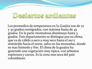 Desiertos ardientes    Los promedios de temperatura en la Guajira son de 27 y 30 grados centígrados, con máxima hasta de 45 grados. En la parte montañosa disminuye hasta 3 grados. Este departamento se distingue pos su clima, que va de cálido a seco a muy seco hasta el sur y semiárido hacia el norte, salvo en las montañas, donde es mas húmedo y frio. El clima de la guajira ha generado una vegetación muy típica, con arbustos espinosos y cactus. Es la zona mas seca del país colombiano.