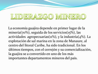 LIDERAZGO MINERO   La economía guajira depende en primer lugar de la minería(70%), seguida de los servicios(15%), las actividades  agropecuarias(11%), y la industria(4%). La explotación de sal marina en la zona de Manaure, al centro del litoral Caribe, ha sido tradicional. En los últimos tiempos, con el cerrejón y su comercialización, la guajira se a convertido en uno de los más importantes departamentos mineros del país. 