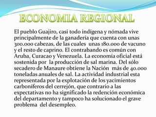 ECONOMIA REGIONAL	El pueblo Guajiro, casi todo indígena y nómada vive principalmente de la ganadería que cuenta con unas 300.000 cabezas, de las cuales  unas 180.000 de vacuno y el resto de caprino. El contrabando es común con Aruba, Curacao y Venezuela. La economía oficial está sostenida por  la producción de sal marina. Del sólo secadero de Manaure obtiene la Nación  más de 40.000 toneladas anuales de sal. La actividad industrial esta representada por la explotación de los yacimientos carboníferos del cerrejón, que contrario a las expectativas no ha significado la redención económica del departamento y tampoco ha solucionado el grave problema  del desempleo.