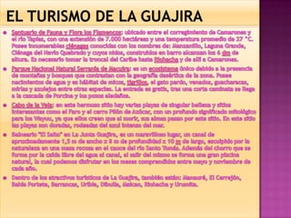  EL TURISMO DE LA GUAJIRASantuario de Fauna y Flora los Flamencos: ubicado entre el corregimiento de Camarones y el río Tapias, con una extensión de 7.000 hectáreas y una temperatura promedio de 27 °C. Posee innumerables ciénagas conocidas con los nombres de: Manzanillo, Laguna Grande, Ciénaga del Navío Quebrado y cuyos nidos, construidos en barro alcanzan los 6 dm de altura. Es necesario tomar la troncal del Caribe hasta Riohacha y de allí a Camarones. Parque Nacional Natural Serranía de Macuira: es un ecosistema único debido a la presencia de montañas y bosques que contrastan con la geografía desértica de la zona. Posee nacimientos de agua y es hábitat de micos, tigrillos, el gato pardo, venados, guacharacas, mirlas y azulejos entre otras especies. La entrada es gratis, tras una corta caminata se llega a la cascada de Porcina y los pozos aledaños. Cabo de la Vela: en este hermoso sitio hay varias playas de singular belleza y sitios interesantes como el Faro y el cerro Pilón de Azúcar, con un profundo significado mitológico para los Wayuu, ya que ellos creen que al morir, sus almas pasan por este sitio. En este sitio las playas son doradas, rodeadas del azul intenso del mar. Balneario "El Salto" en La Junta Guajira, es un maravilloso lugar, un canal de aproximadamente 1,5 m de ancho x 8 m de profundidad x 10 m de largo, esculpido por la naturaleza en una masa rocosa en el cauce del río Santo Tomás. Además del chorro que se forma por la caída libre del agua al canal, al salir del mismo se forma una gran piscina natural, la cual podemos disfrutar en los meses comprendidos entre mayo y noviembre de cada año. Dentro de los atractivos turísticos de La Guajira, también están: Manauré, El Cerrejón, Bahía Portete, Barrancas, Uribia, Dibulla, Maicao, Riohacha y Urumita.